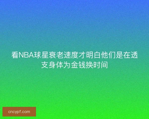 看NBA球星衰老速度才明白他们是在透支身体为金钱换时间