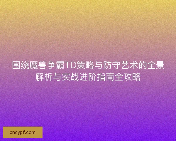 围绕魔兽争霸TD策略与防守艺术的全景解析与实战进阶指南全攻略