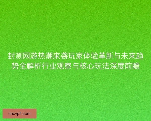 封测网游热潮来袭玩家体验革新与未来趋势全解析行业观察与核心玩法深度前瞻