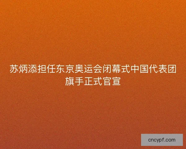 苏炳添担任东京奥运会闭幕式中国代表团旗手正式官宣