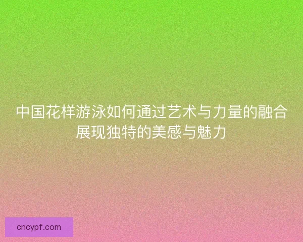 中国花样游泳如何通过艺术与力量的融合展现独特的美感与魅力