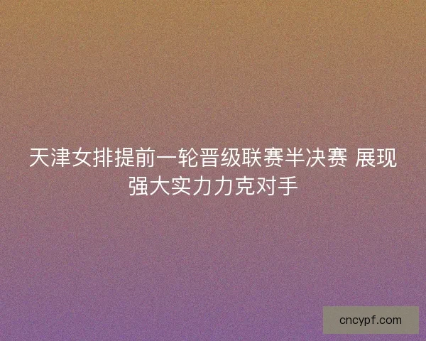 天津女排提前一轮晋级联赛半决赛 展现强大实力力克对手