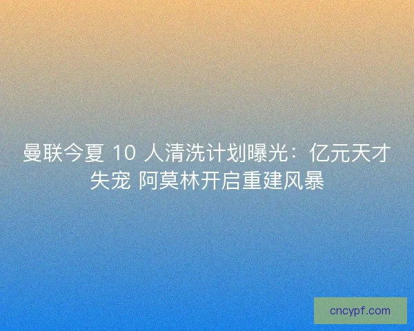 曼联今夏 10 人清洗计划曝光：亿元天才失宠 阿莫林开启重建风暴