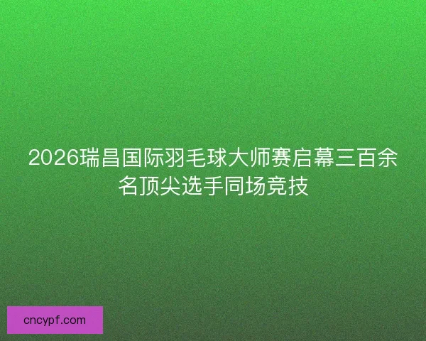 2026瑞昌国际羽毛球大师赛启幕三百余名顶尖选手同场竞技