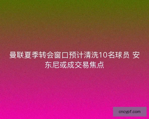 曼联夏季转会窗口预计清洗10名球员 安东尼或成交易焦点