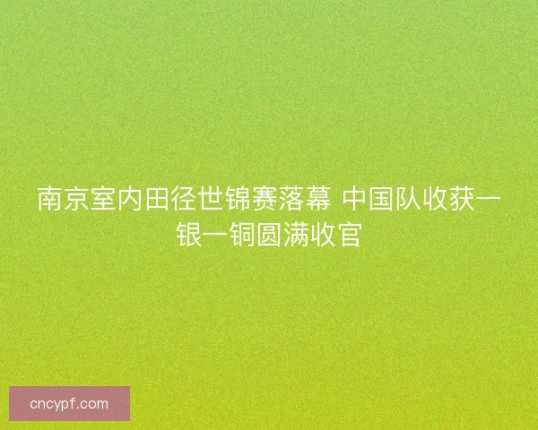 南京室内田径世锦赛落幕 中国队收获一银一铜圆满收官 南京室内田径世锦赛落幕 中国队收获一银一铜圆满收官