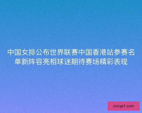 中国女排公布世界联赛中国香港站参赛名单新阵容亮相球迷期待赛场精彩表现