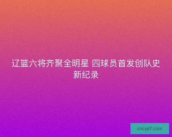 辽篮六将齐聚全明星 四球员首发创队史新纪录 辽篮六将齐聚全明星 四球员首发创队史新纪录