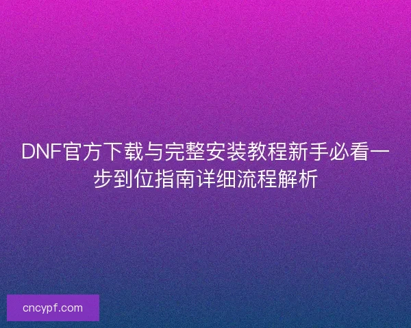 DNF官方下载与完整安装教程新手必看一步到位指南详细流程解析