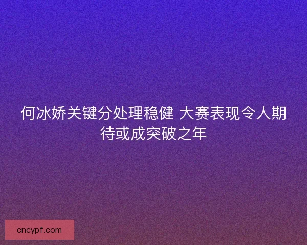 何冰娇关键分处理稳健 大赛表现令人期待或成突破之年