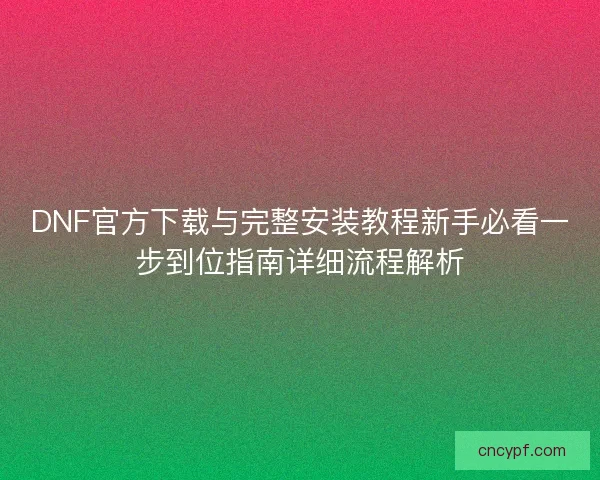 DNF官方下载与完整安装教程新手必看一步到位指南详细流程解析