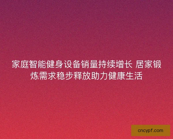 家庭智能健身设备销量持续增长 居家锻炼需求稳步释放助力健康生活
