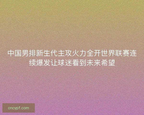 中国男排新生代主攻火力全开世界联赛连续爆发让球迷看到未来希望 中国男排新生代主攻火力全开世界联赛连续爆发让球迷看到未来希望