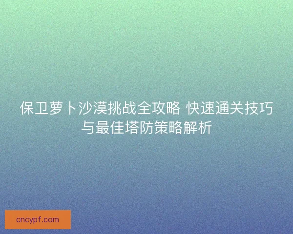 保卫萝卜沙漠挑战全攻略 快速通关技巧与最佳塔防策略解析 保卫萝卜沙漠挑战全攻略 快速通关技巧与最佳塔防策略解析